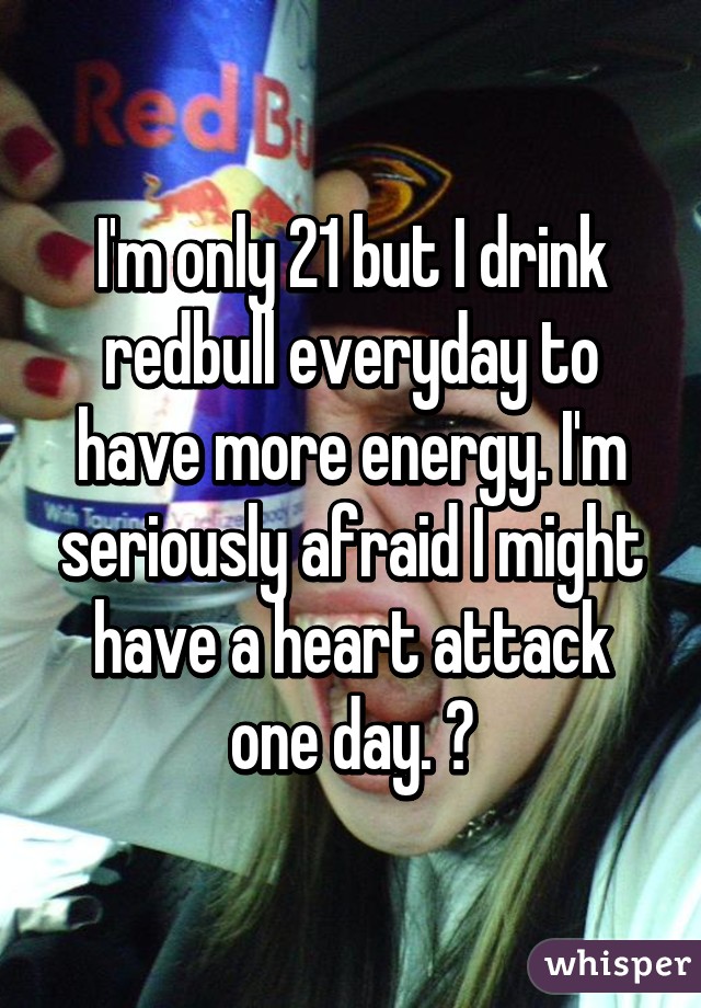 I'm only 21 but I drink redbull everyday to have more energy. I'm seriously afraid I might have a heart attack one day. 😕