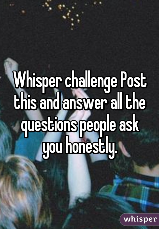 Whisper challenge Post this and answer all the questions people ask you honestly.