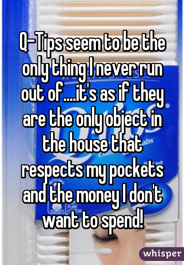 Q-Tips seem to be the only thing I never run out of....it's as if they are the only object in the house that respects my pockets and the money I don't want to spend!