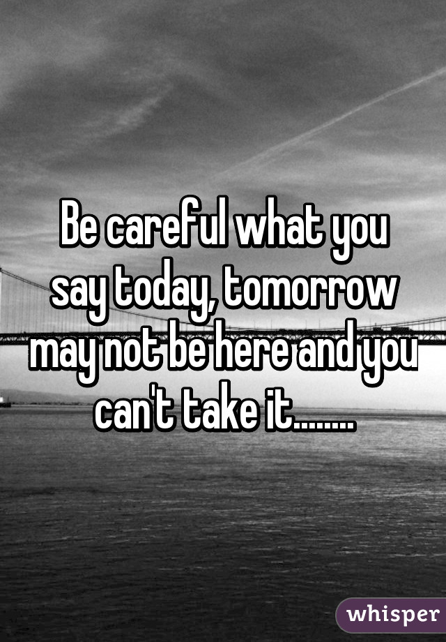 Be careful what you say today, tomorrow may not be here and you can't take it........