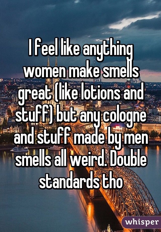 I feel like anything women make smells great (like lotions and stuff) but any cologne and stuff made by men smells all weird. Double standards tho