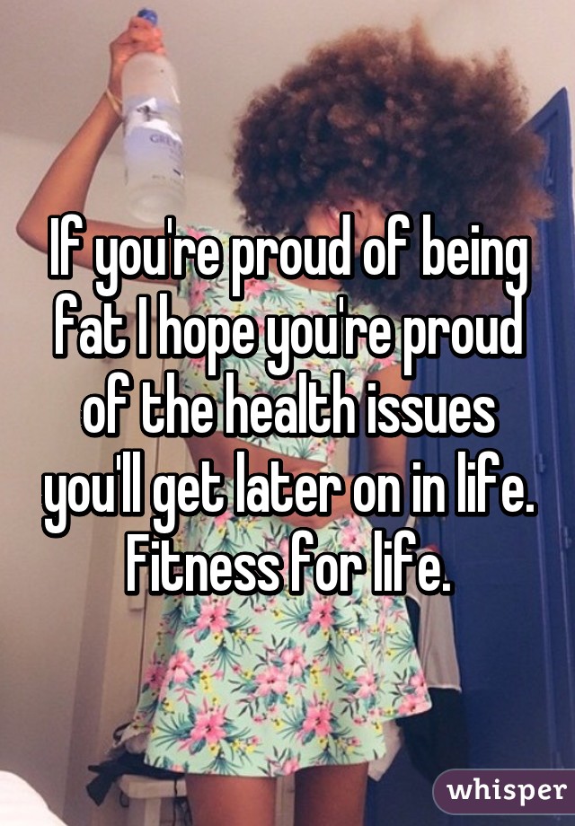 If you're proud of being fat I hope you're proud of the health issues you'll get later on in life. Fitness for life.