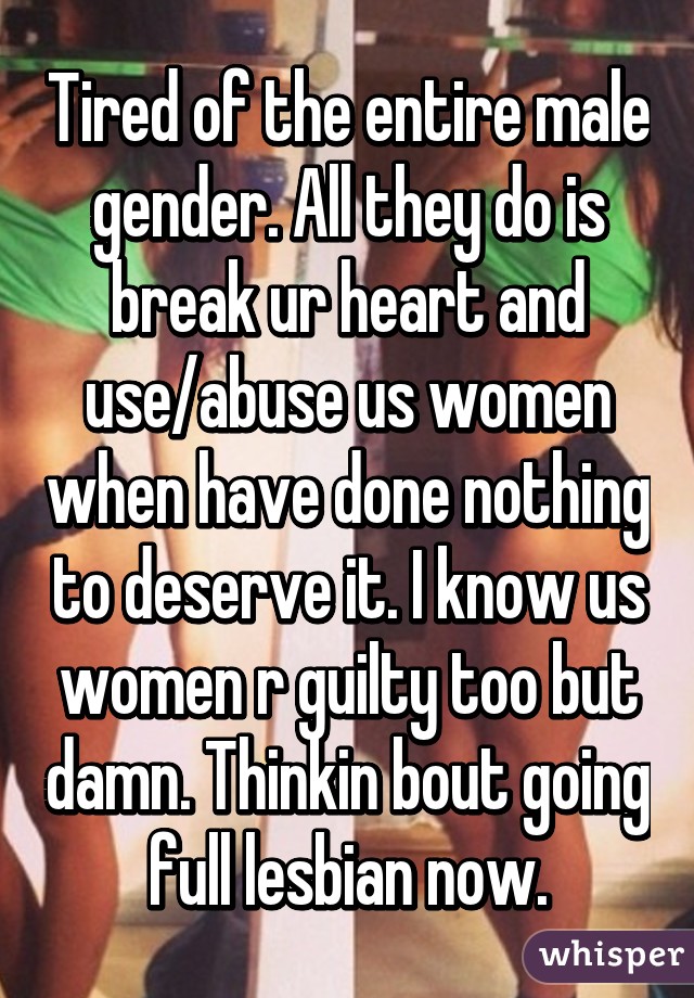 Tired of the entire male gender. All they do is break ur heart and use/abuse us women when have done nothing to deserve it. I know us women r guilty too but damn. Thinkin bout going full lesbian now.