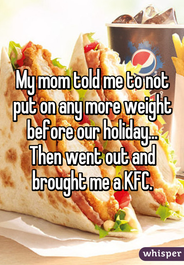 My mom told me to not put on any more weight before our holiday... Then went out and brought me a KFC.