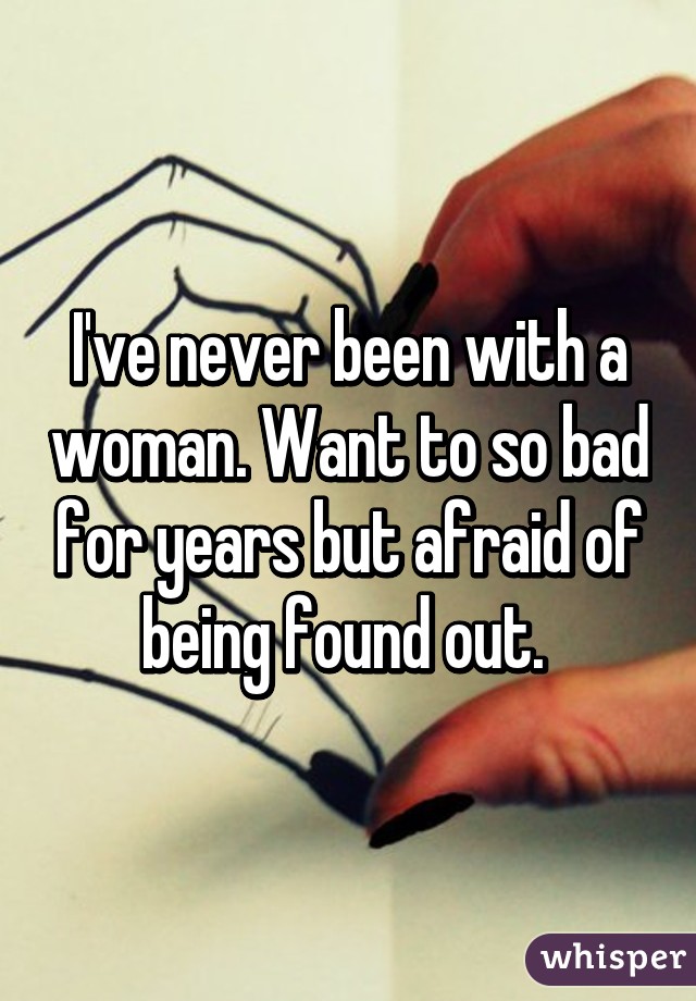 I've never been with a woman. Want to so bad for years but afraid of being found out. 