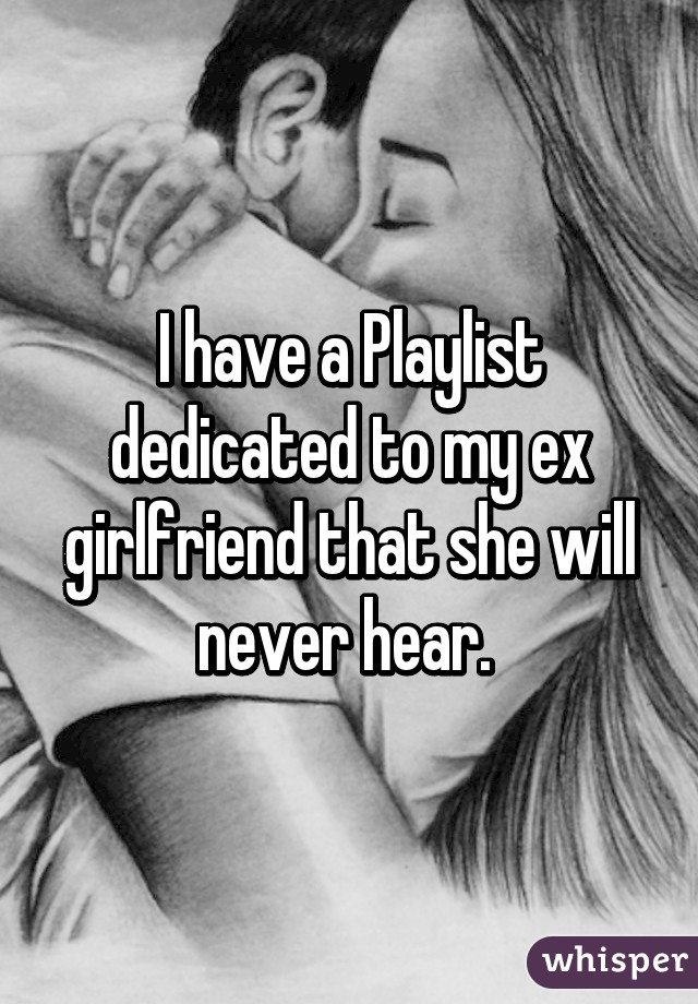 I have a Playlist dedicated to my ex girlfriend that she will never hear. 