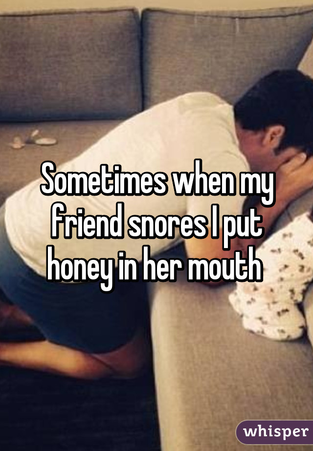 Sometimes when my friend snores I put honey in her mouth 