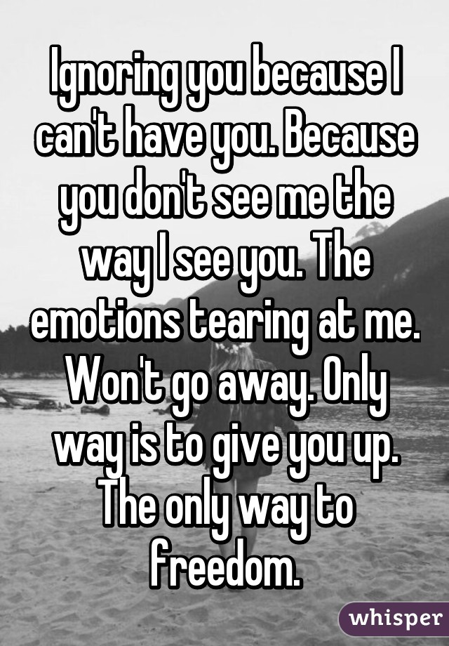 Ignoring you because I can't have you. Because you don't see me the way I see you. The emotions tearing at me. Won't go away. Only way is to give you up. The only way to freedom.