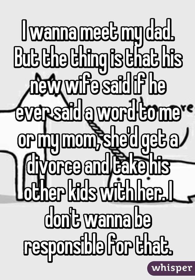 I wanna meet my dad. But the thing is that his new wife said if he ever said a word to me or my mom, she'd get a divorce and take his other kids with her. I don't wanna be responsible for that.