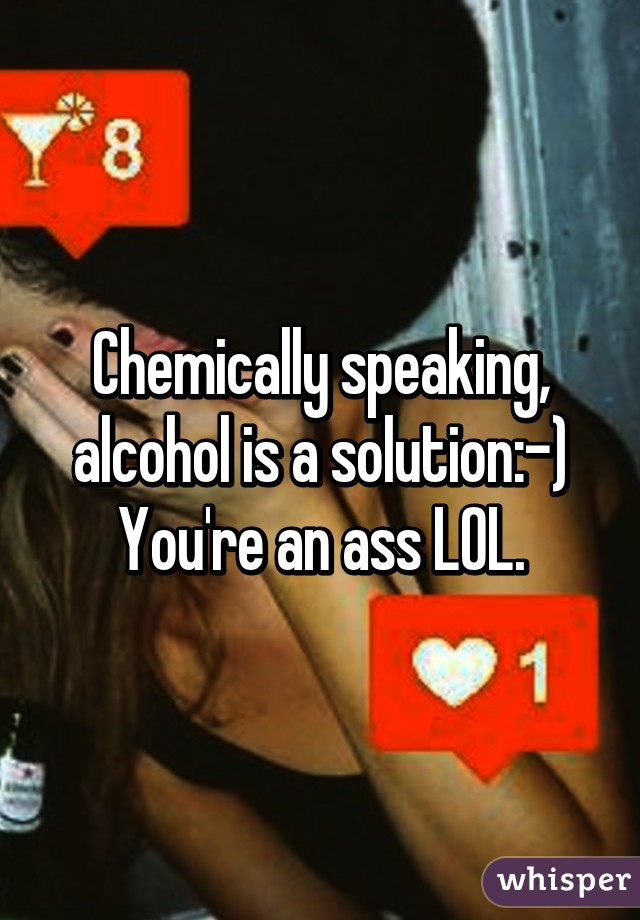 Chemically speaking, alcohol is a solution:-) You're an ass LOL.