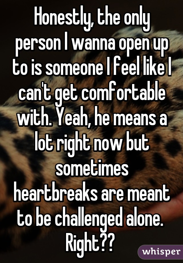 Honestly, the only person I wanna open up to is someone I feel like I can't get comfortable with. Yeah, he means a lot right now but sometimes heartbreaks are meant to be challenged alone. 
Right?? 