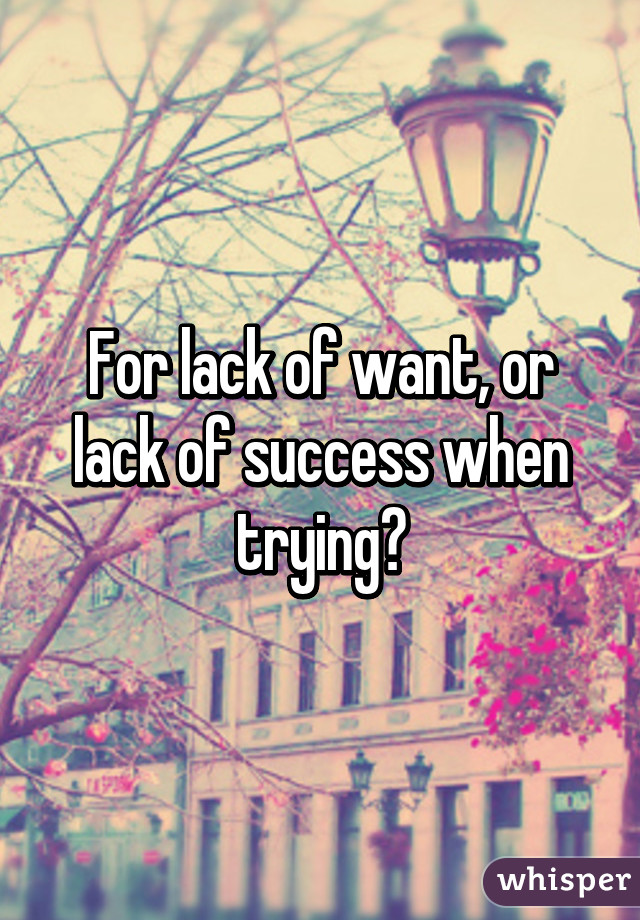 For lack of want, or lack of success when trying?