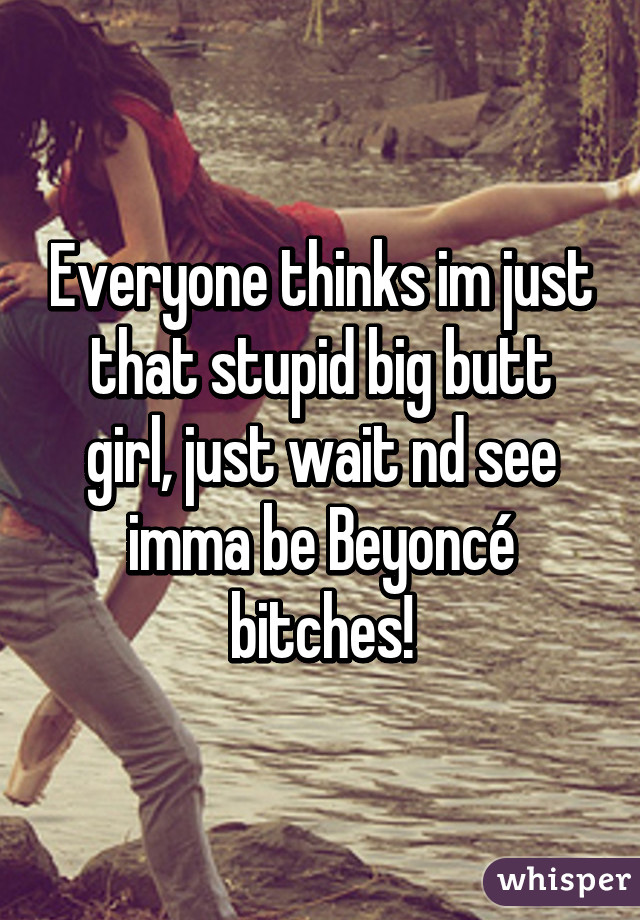 Everyone thinks im just that stupid big butt girl, just wait nd see imma be Beyoncé bitches!