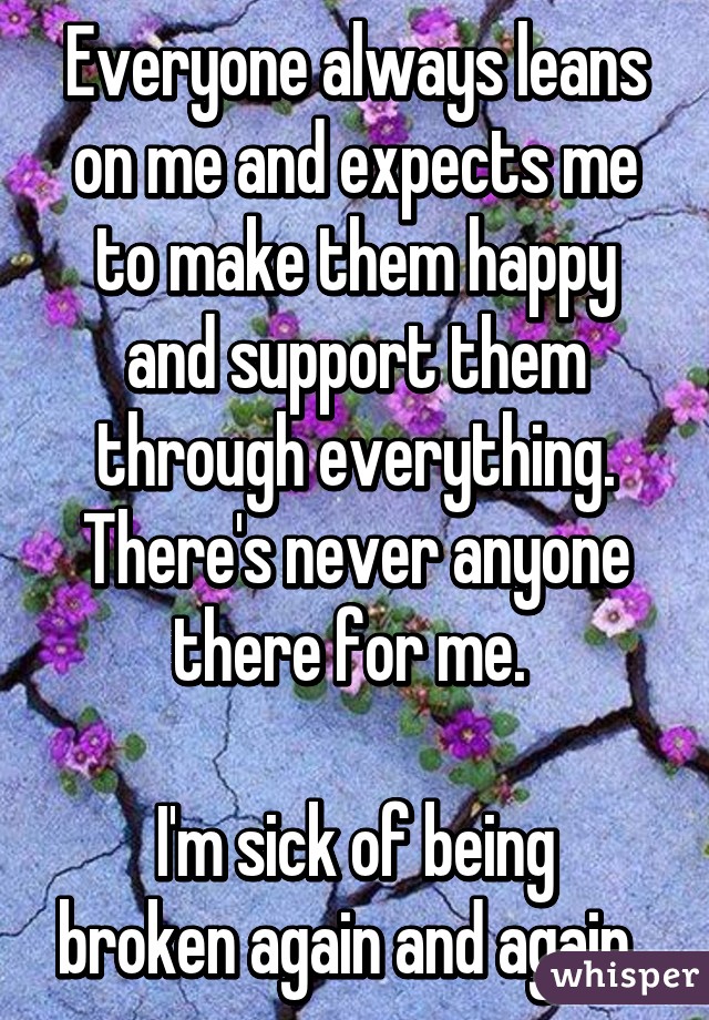 Everyone always leans on me and expects me to make them happy and support them through everything. There's never anyone there for me. 

I'm sick of being broken again and again. 