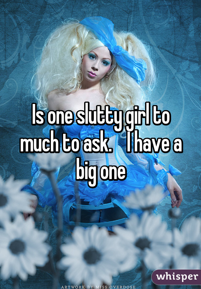 Is one slutty girl to much to ask.    I have a big one