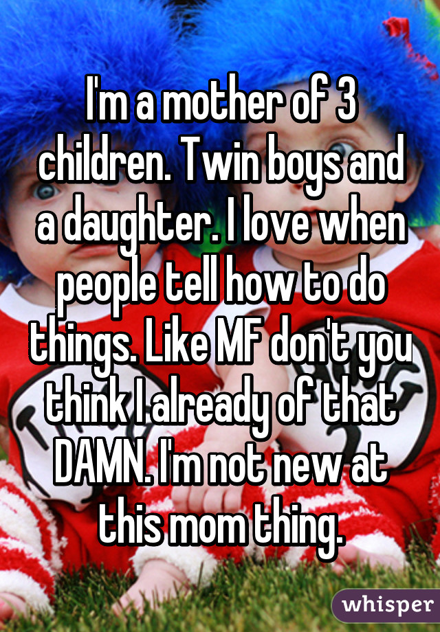 I'm a mother of 3 children. Twin boys and a daughter. I love when people tell how to do things. Like MF don't you think I already of that DAMN. I'm not new at this mom thing.