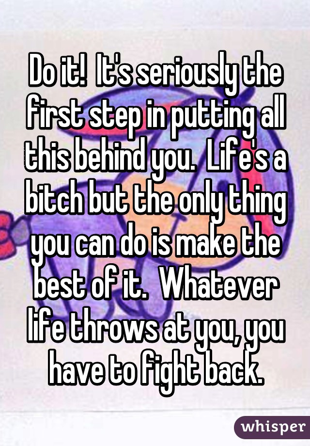 Do it!  It's seriously the first step in putting all this behind you.  Life's a bitch but the only thing you can do is make the best of it.  Whatever life throws at you, you have to fight back.