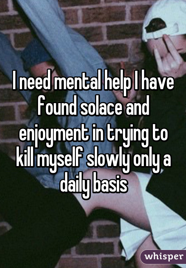 I need mental help I have found solace and enjoyment in trying to kill myself slowly only a daily basis