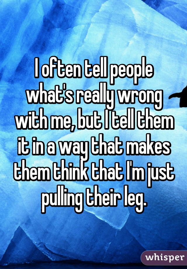 I often tell people what's really wrong with me, but I tell them it in a way that makes them think that I'm just pulling their leg.