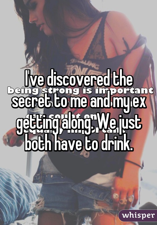 I've discovered the secret to me and my ex getting along. We just both have to drink.