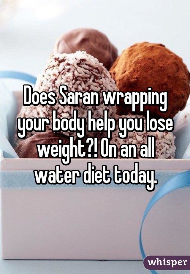 Does Saran wrapping your body help you lose weight?! On an all water diet today.