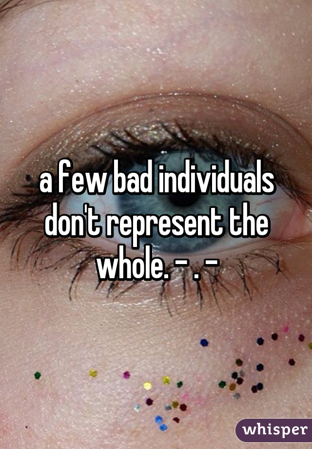 a few bad individuals don't represent the whole. - . -