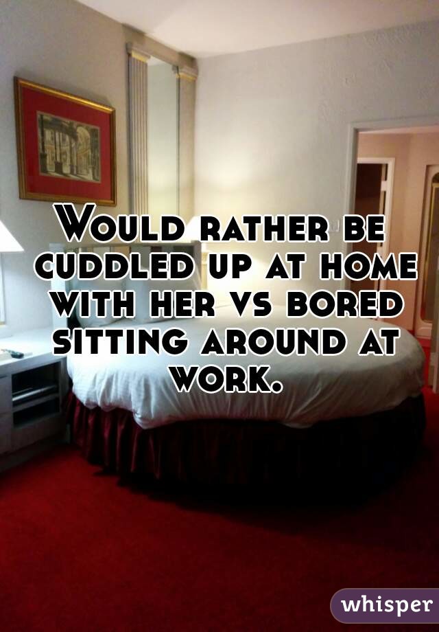 Would rather be cuddled up at home with her vs bored sitting around at work.