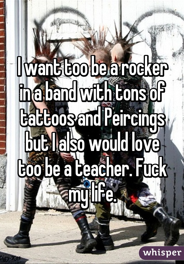 I want too be a rocker in a band with tons of tattoos and Peircings but I also would love too be a teacher. Fuck my life.