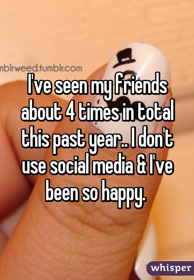 I've seen my friends about 4 times in total this past year.. I don't use social media & I've been so happy. 