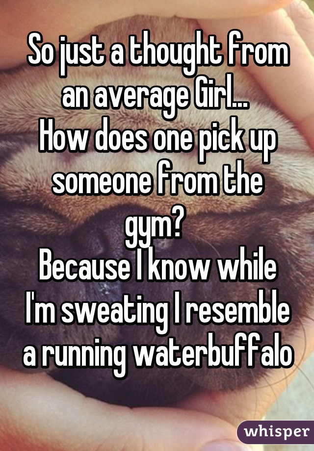 So just a thought from an average Girl... 
How does one pick up someone from the gym? 
Because I know while I'm sweating I resemble a running waterbuffalo 