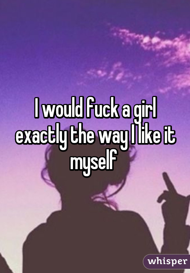 I would fuck a girl exactly the way I like it myself 