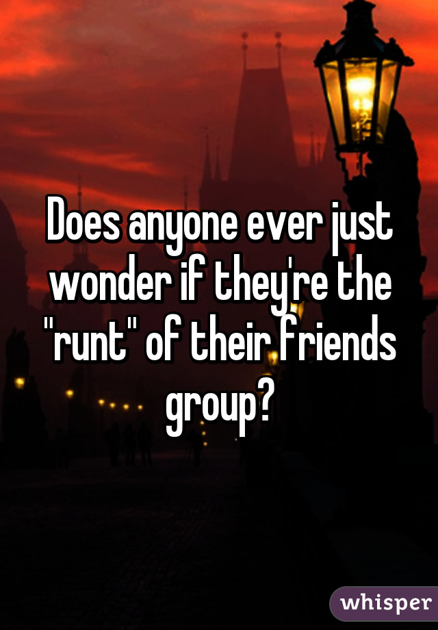 Does anyone ever just wonder if they're the "runt" of their friends group?