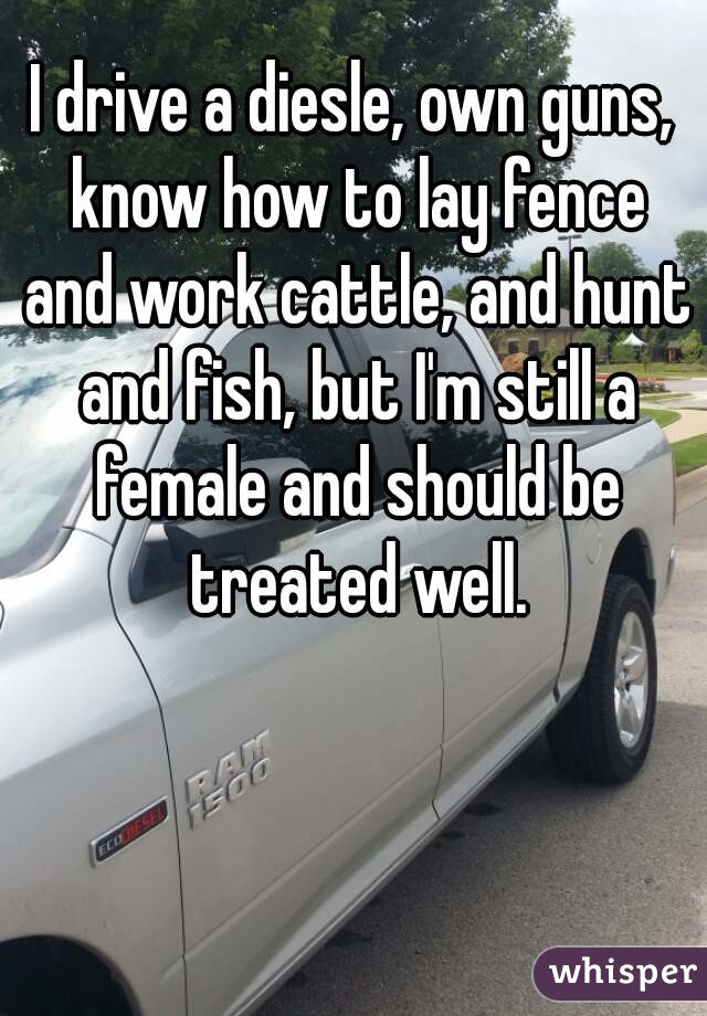 I drive a diesle, own guns, know how to lay fence and work cattle, and hunt and fish, but I'm still a female and should be treated well.