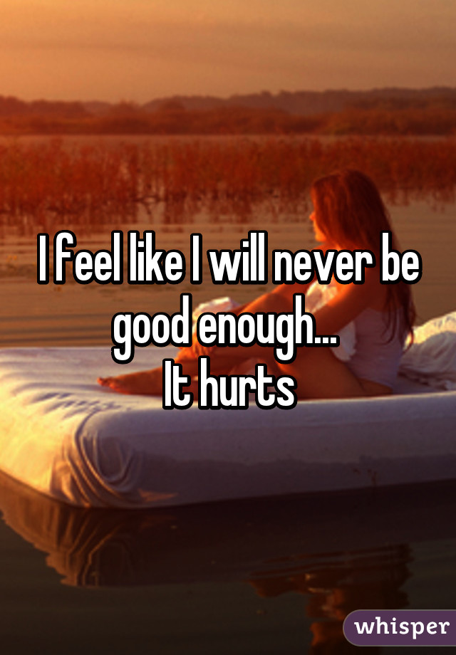 I feel like I will never be good enough... 
It hurts