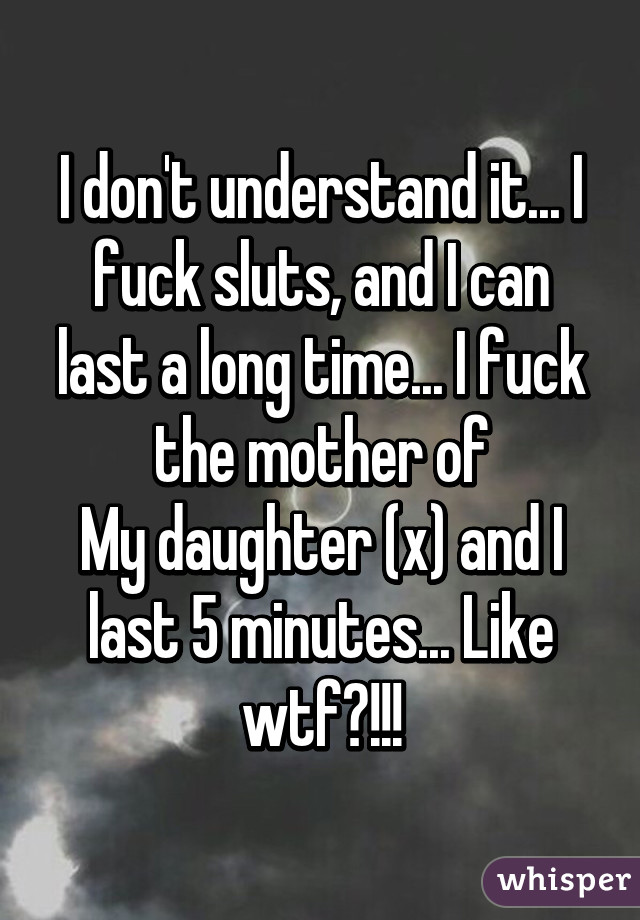 I don't understand it... I fuck sluts, and I can last a long time... I fuck the mother of
My daughter (x) and I last 5 minutes... Like wtf?!!!