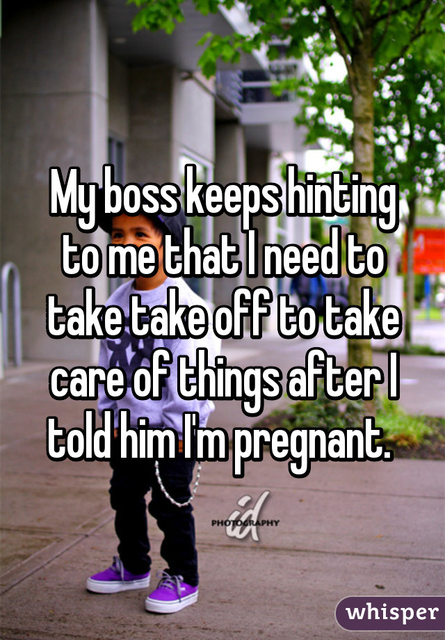 My boss keeps hinting to me that I need to take take off to take care of things after I told him I'm pregnant. 