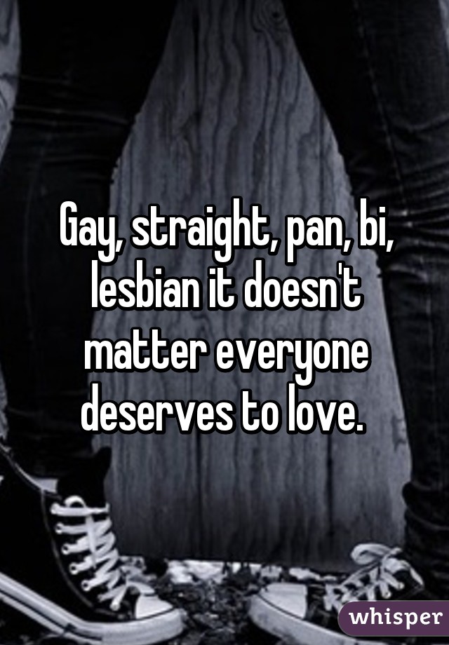 Gay, straight, pan, bi, lesbian it doesn't matter everyone deserves to love. 