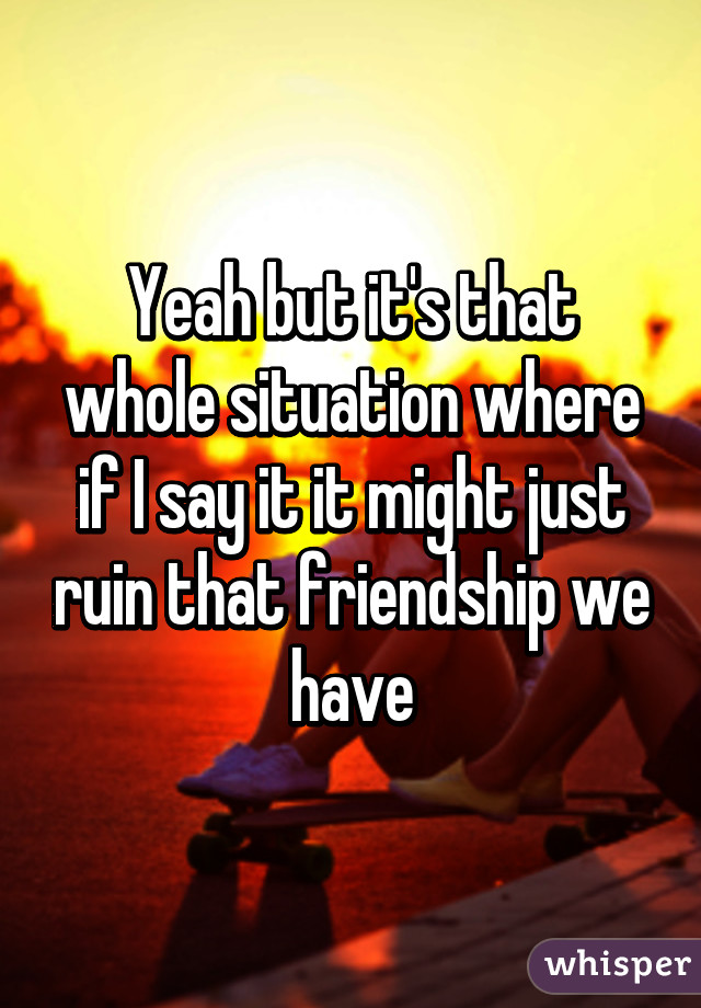 Yeah but it's that whole situation where if I say it it might just ruin that friendship we have