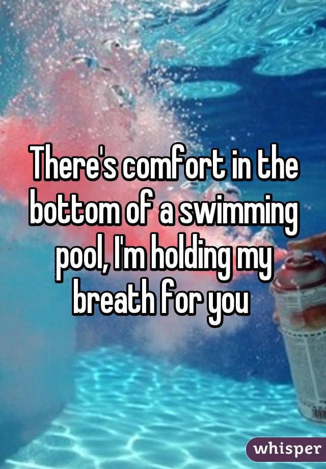 There's comfort in the bottom of a swimming pool, I'm holding my breath for you 