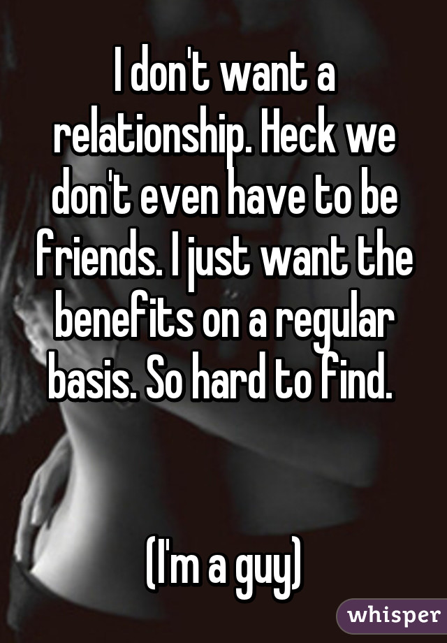 I don't want a relationship. Heck we don't even have to be friends. I just want the benefits on a regular basis. So hard to find. 


(I'm a guy)