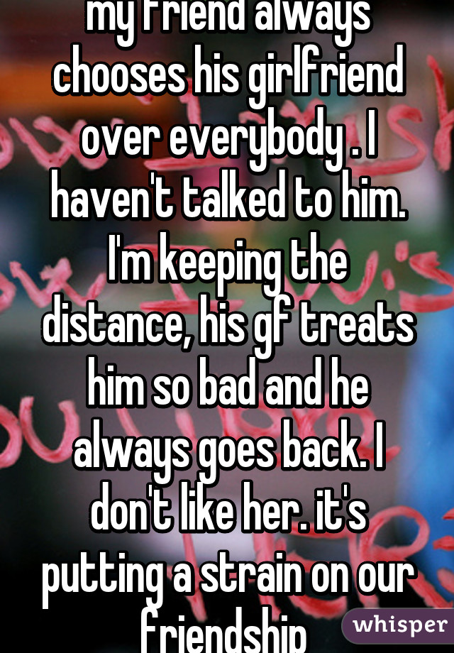 my friend always chooses his girlfriend over everybody . I haven't talked to him. I'm keeping the distance, his gf treats him so bad and he always goes back. I don't like her. it's putting a strain on our friendship 