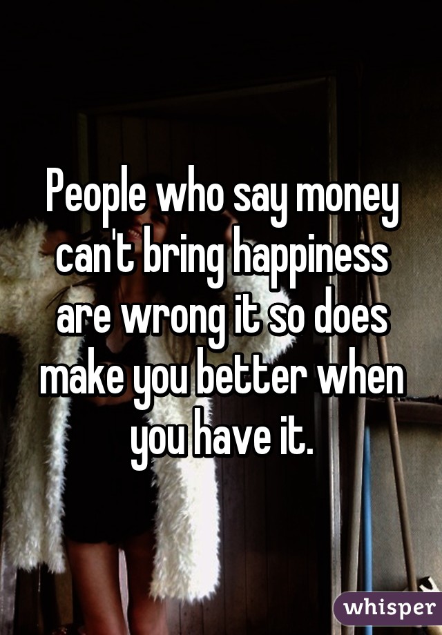 People who say money can't bring happiness are wrong it so does make you better when you have it.