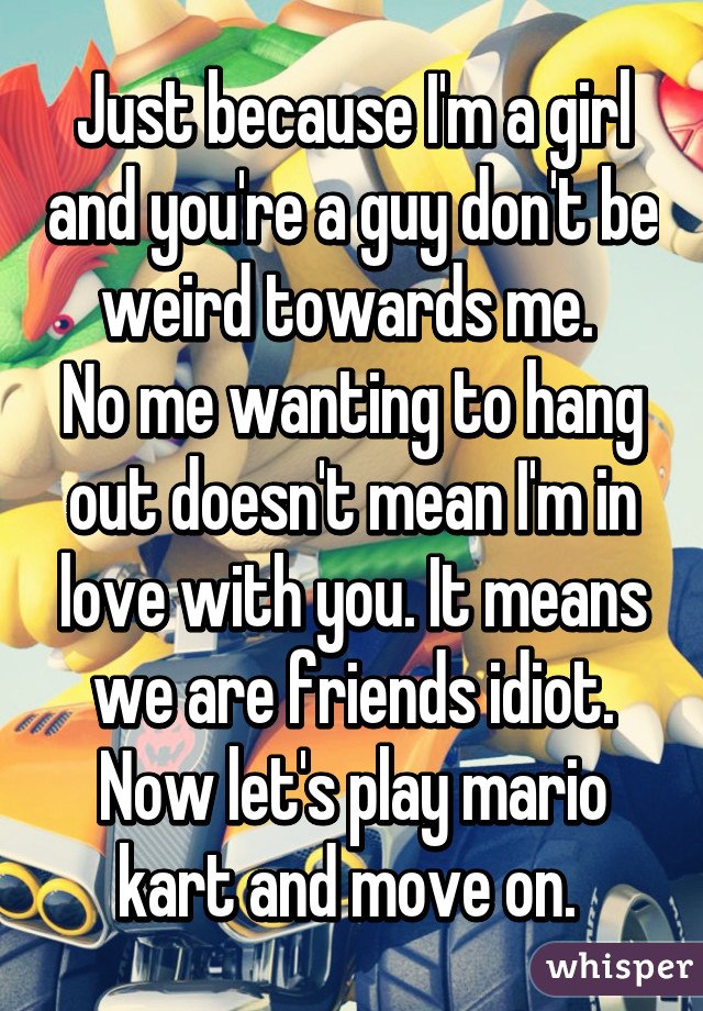 Just because I'm a girl and you're a guy don't be weird towards me. 
No me wanting to hang out doesn't mean I'm in love with you. It means we are friends idiot. Now let's play mario kart and move on. 