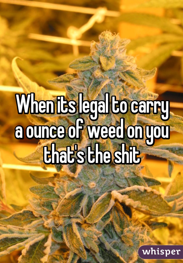 When its legal to carry a ounce of weed on you that's the shit