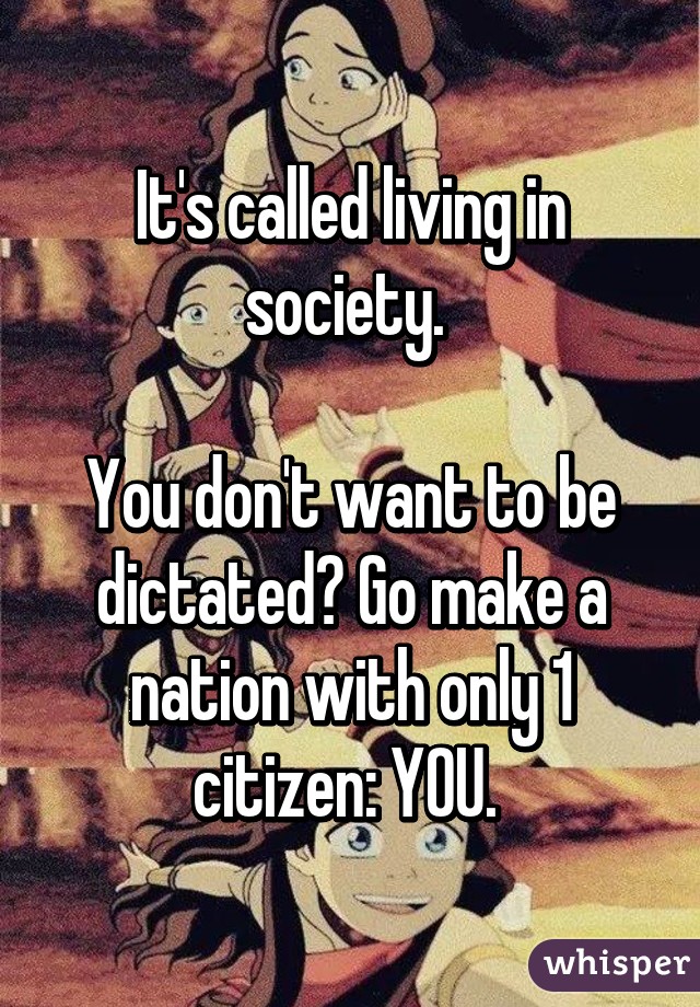 It's called living in society. 

You don't want to be dictated? Go make a nation with only 1 citizen: YOU. 