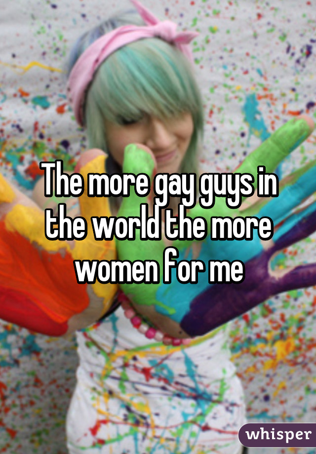 The more gay guys in the world the more women for me