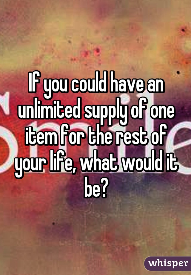 If you could have an unlimited supply of one item for the rest of your life, what would it be?