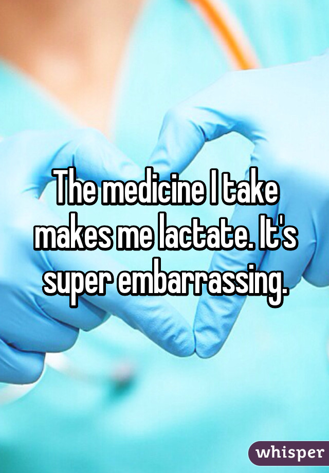 The medicine I take makes me lactate. It's super embarrassing.