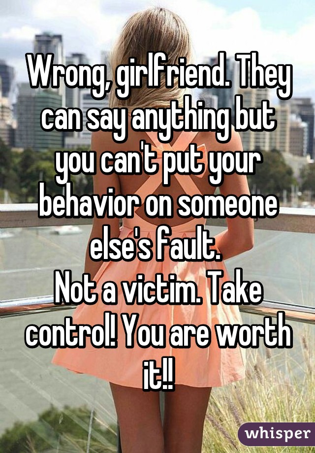 Wrong, girlfriend. They can say anything but you can't put your behavior on someone else's fault. 
Not a victim. Take control! You are worth it!!