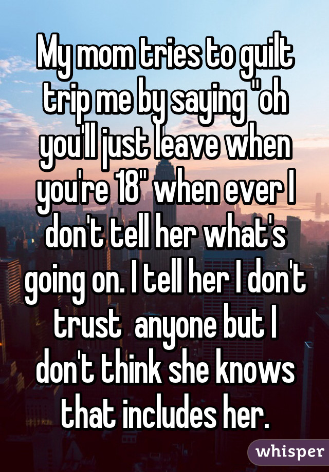 My mom tries to guilt trip me by saying "oh you'll just leave when you're 18" when ever I don't tell her what's going on. I tell her I don't trust  anyone but I don't think she knows that includes her.